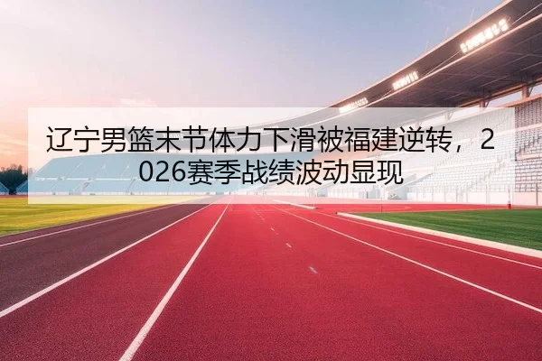 辽宁男篮末节体力下滑被福建逆转，2026赛季战绩波动显现